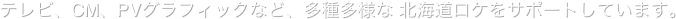 テレビ、CM、PVグラフィックなど、多種多様な 北海道ロケをサポートしています。